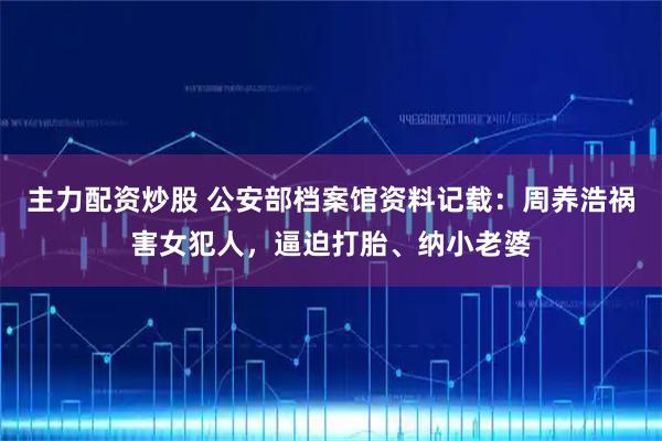 主力配资炒股 公安部档案馆资料记载:周养浩祸害女犯人,逼迫打胎、纳小老婆