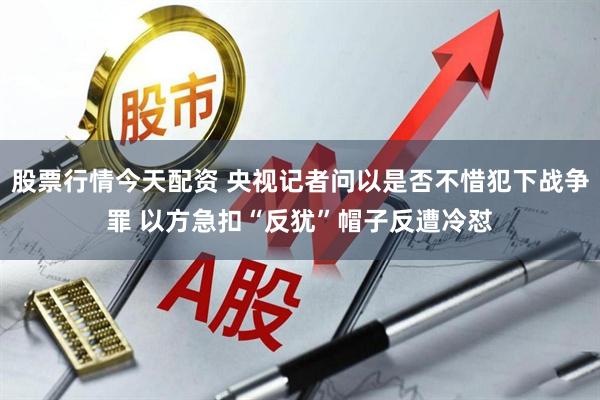 股票行情今天配资 央视记者问以是否不惜犯下战争罪 以方急扣“反犹”帽子反遭冷怼