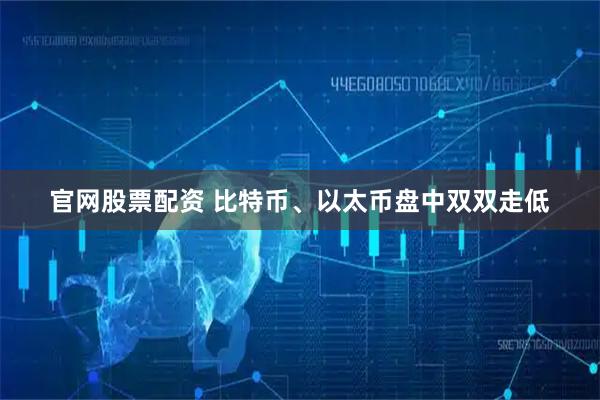 官网股票配资 比特币、以太币盘中双双走低