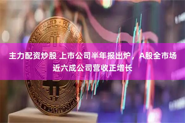 主力配资炒股 上市公司半年报出炉,A股全市场近六成公司营收正增长