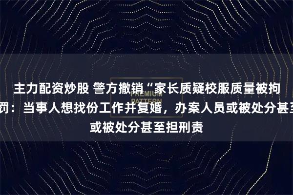 主力配资炒股 警方撤销“家长质疑校服质量被拘7天”处罚：当事人想找份工作并复婚，办案人员或被处分甚至担刑责