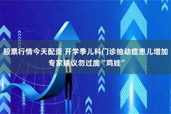 股票行情今天配资 开学季儿科门诊抽动症患儿增加 专家建议勿过度“鸡娃”