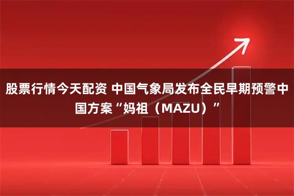 股票行情今天配资 中国气象局发布全民早期预警中国方案“妈祖(MAZU)”