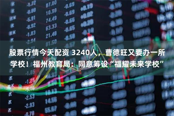 股票行情今天配资 3240人,曹德旺又要办一所学校!福州教育局:同意筹设“福耀未来学校”