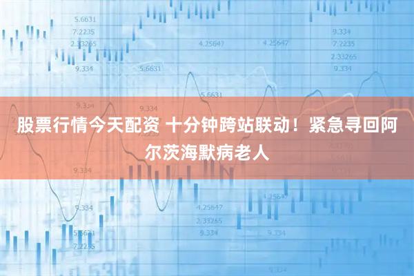 股票行情今天配资 十分钟跨站联动！紧急寻回阿尔茨海默病老人