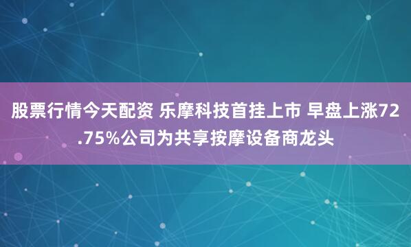 股票行情今天配资 乐摩科技首挂上市 早盘上涨72.75%公司为共享按摩设备商龙头
