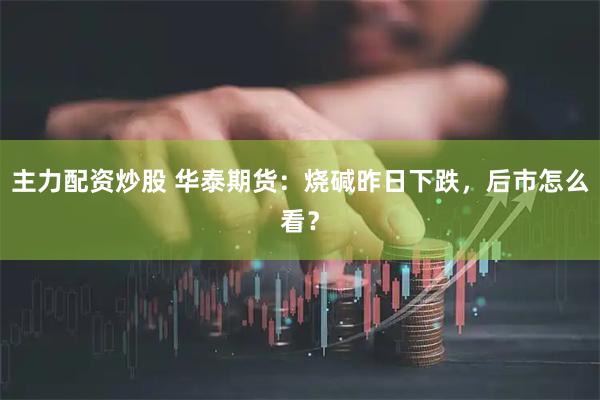 主力配资炒股 华泰期货：烧碱昨日下跌，后市怎么看？