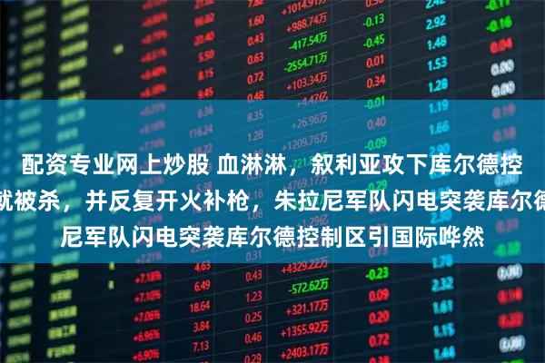 配资专业网上炒股 血淋淋，叙利亚攻下库尔德控制区，女兵刚投降就被杀，并反复开火补枪，朱拉尼军队闪电突袭库尔德控制区引国际哗然