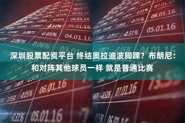 深圳股票配资平台 终结奥拉迪波脚踝？布朗尼：和对阵其他球员一样 就是普通比赛