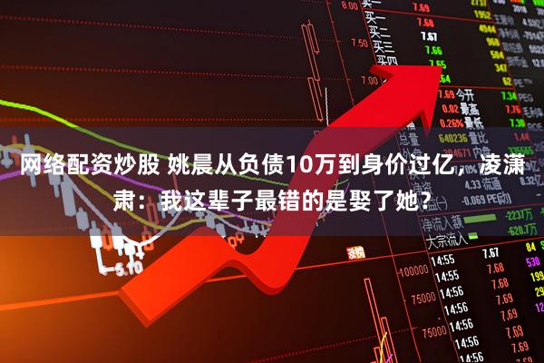 网络配资炒股 姚晨从负债10万到身价过亿，凌潇肃：我这辈子最错的是娶了她？