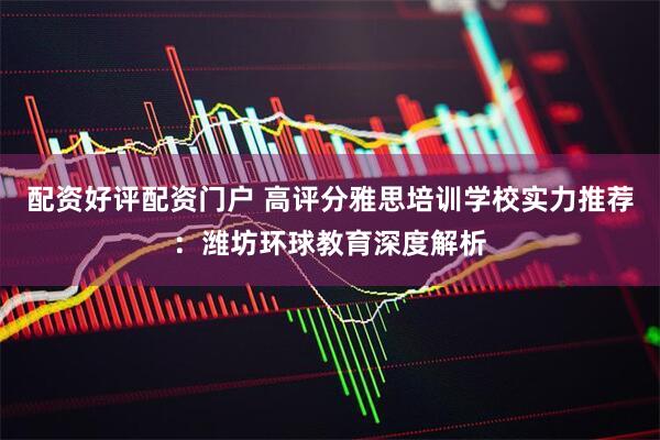 配资好评配资门户 高评分雅思培训学校实力推荐：潍坊环球教育深度解析