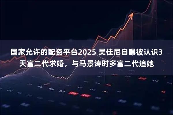 国家允许的配资平台2025 吴佳尼自曝被认识3天富二代求婚，与马景涛时多富二代追她