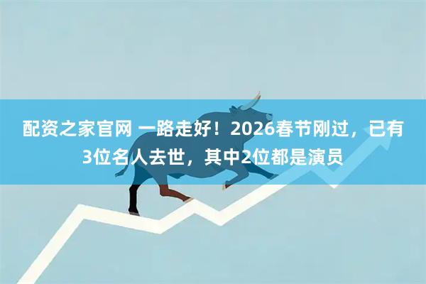 配资之家官网 一路走好！2026春节刚过，已有3位名人去世，其中2位都是演员