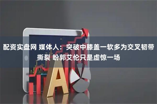 配资实盘网 媒体人：突破中膝盖一软多为交叉韧带撕裂 盼郭艾伦只是虚惊一场