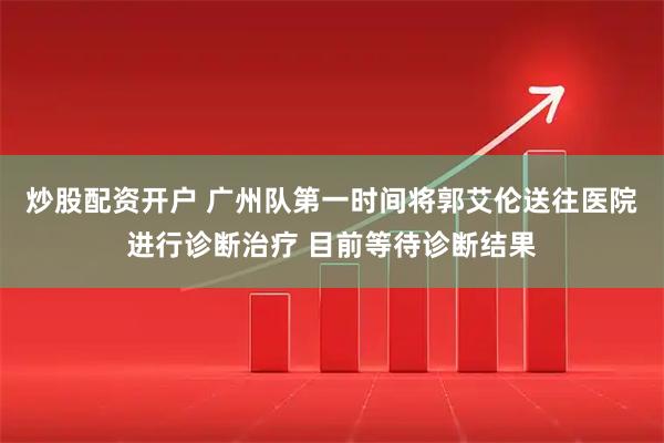 炒股配资开户 广州队第一时间将郭艾伦送往医院进行诊断治疗 目前等待诊断结果