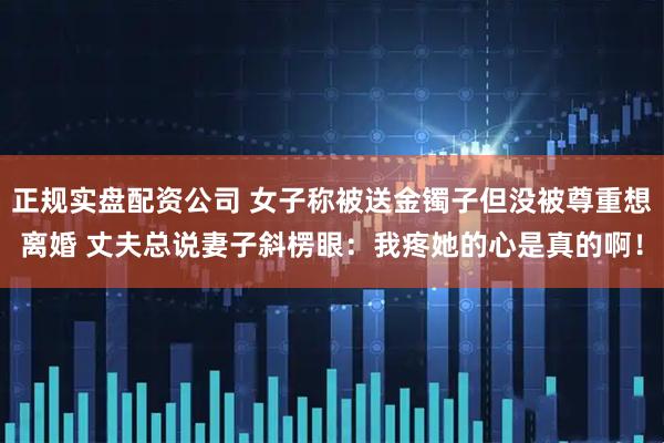 正规实盘配资公司 女子称被送金镯子但没被尊重想离婚 丈夫总说妻子斜楞眼:我疼她的心是真的啊!