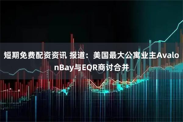 短期免费配资资讯 报道：美国最大公寓业主AvalonBay与EQR商讨合并