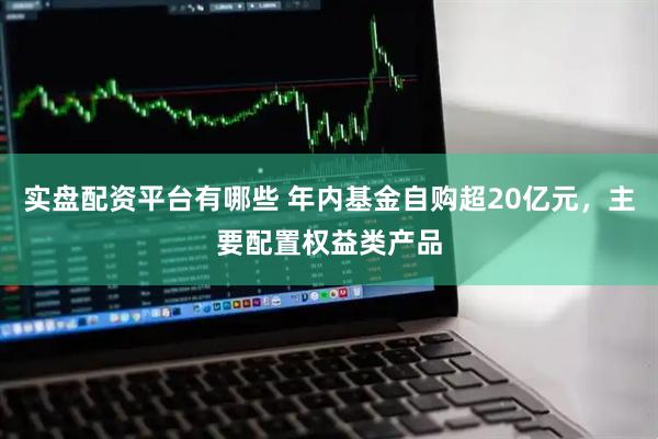 实盘配资平台有哪些 年内基金自购超20亿元，主要配置权益类产品