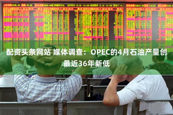 配资头条网站 媒体调查：OPEC的4月石油产量创最近36年新低