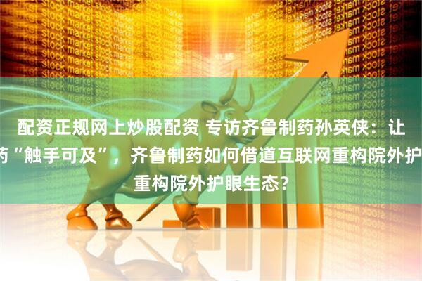 配资正规网上炒股配资 专访齐鲁制药孙英侠：让国产好药“触手可及”，齐鲁制药如何借道互联网重构院外护眼生态？