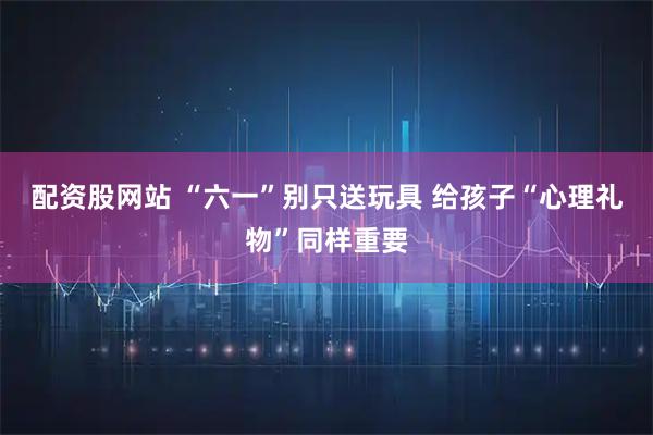 配资股网站 “六一”别只送玩具 给孩子“心理礼物”同样重要