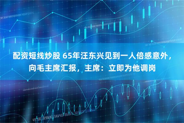 配资短线炒股 65年汪东兴见到一人倍感意外，向毛主席汇报，主席：立即为他调岗