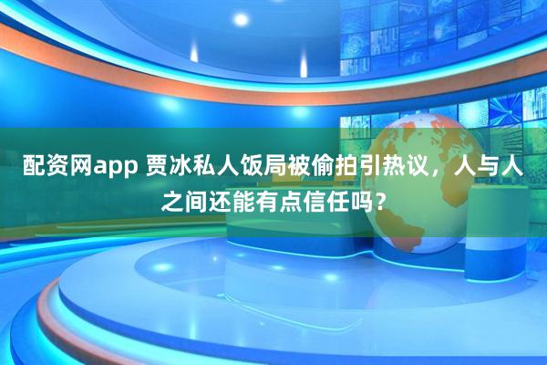 配资网app 贾冰私人饭局被偷拍引热议，人与人之间还能有点信任吗？