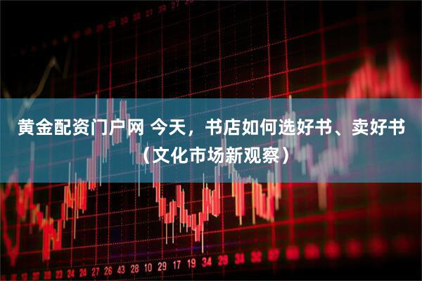 黄金配资门户网 今天,书店如何选好书、卖好书(文化市场新观察)
