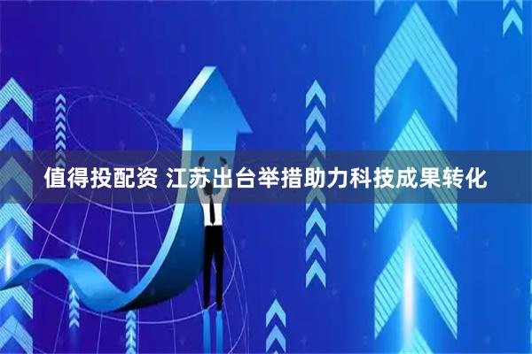 值得投配资 江苏出台举措助力科技成果转化